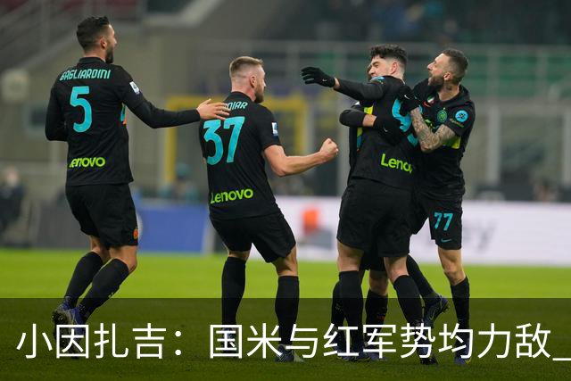 小因扎吉：国米与红军势均力敌 我们两回合都很好